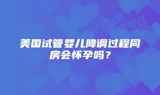美国试管婴儿降调过程同房会怀孕吗？