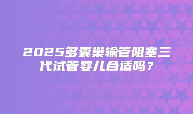 2025多囊巢输管阻塞三代试管婴儿合适吗？
