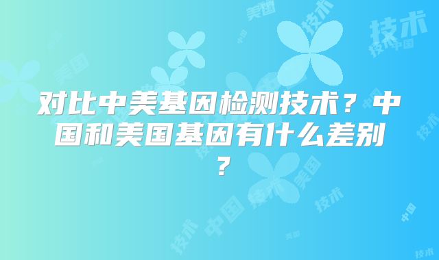对比中美基因检测技术?中国和美国基因有什么差别?