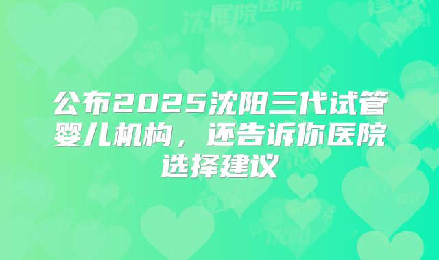 公布2025沈阳三代试管婴儿机构，还告诉你医院选择建议