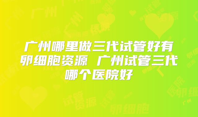 广州哪里做三代试管好有卵细胞资源 广州试管三代哪个医院好