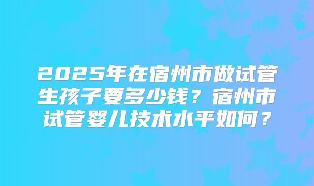 2025年在宿州市做试管生孩子要多少钱？宿州市试管婴儿技术水平如何？