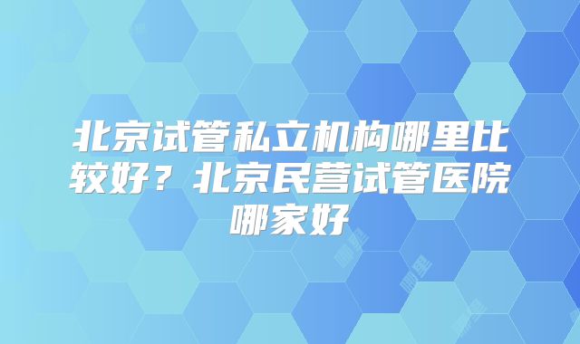 北京试管私立机构哪里比较好？北京民营试管医院哪家好