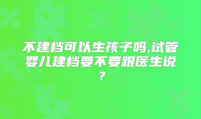 不建档可以生孩子吗,试管婴儿建档要不要跟医生说？