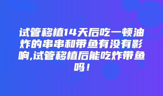 试管移植14天后吃一顿油炸的串串和带鱼有没有影响,试管移植后能吃炸带鱼吗！