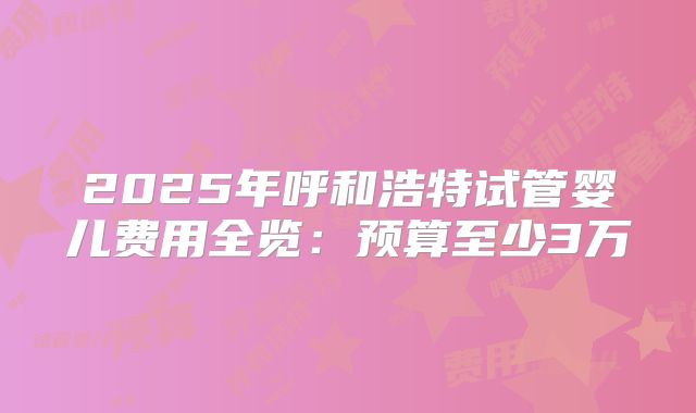 2025年呼和浩特试管婴儿费用全览：预算至少3万