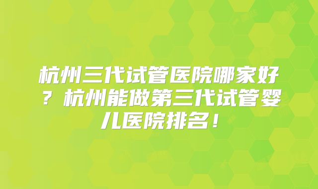 杭州三代试管医院哪家好？杭州能做第三代试管婴儿医院排名！