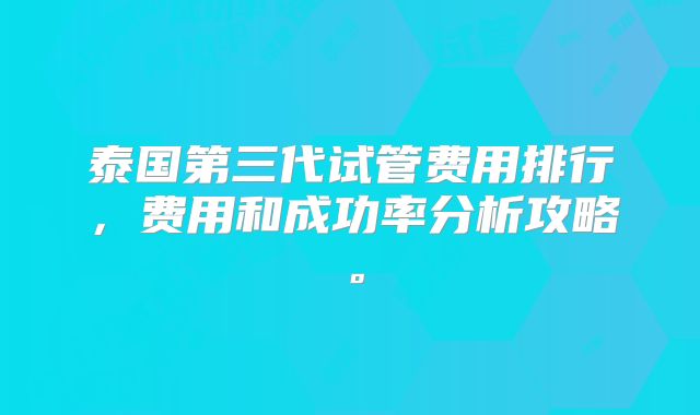 泰国第三代试管费用排行,费用和成功率分析攻略。