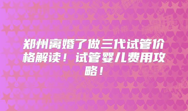 郑州离婚了做三代试管价格解读！试管婴儿费用攻略！