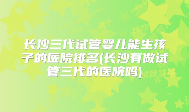 长沙三代试管婴儿能生孩子的医院排名(长沙有做试管三代的医院吗)