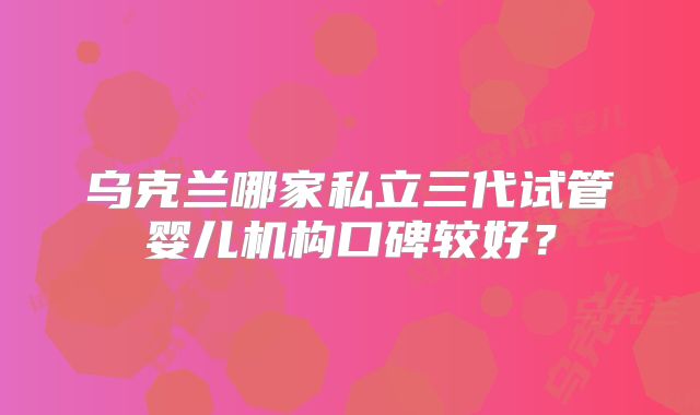 乌克兰哪家私立三代试管婴儿机构口碑较好？