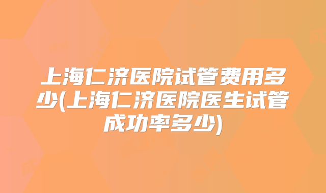 上海仁济医院试管费用多少(上海仁济医院医生试管成功率多少)