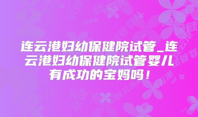 连云港妇幼保健院试管_连云港妇幼保健院试管婴儿有成功的宝妈吗！