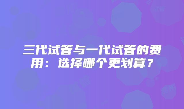三代试管与一代试管的费用:选择哪个更划算?