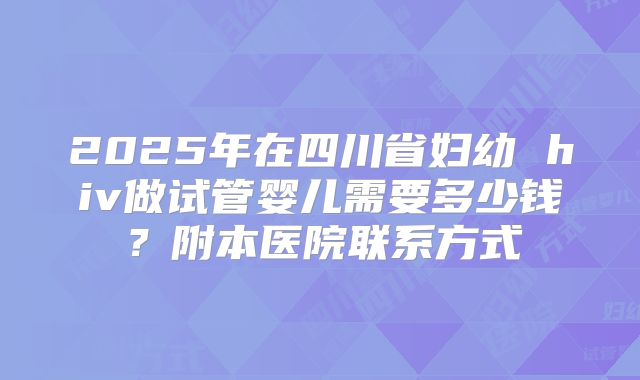2025年在四川省妇幼 hiv做试管婴儿需要多少钱？附本医院联系方式