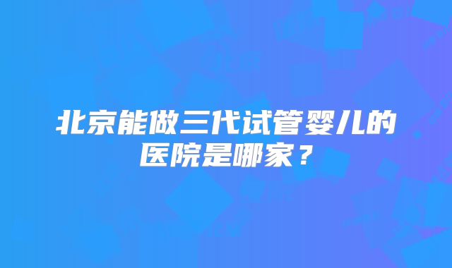 北京能做三代试管婴儿的医院是哪家？