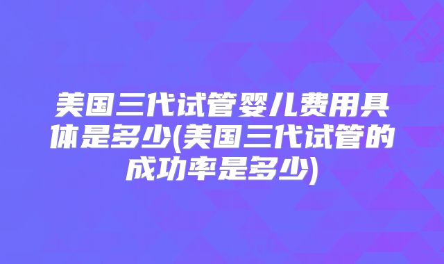 美国三代试管婴儿费用具体是多少(美国三代试管的成功率是多少)