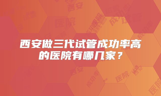 西安做三代试管成功率高的医院有哪几家？