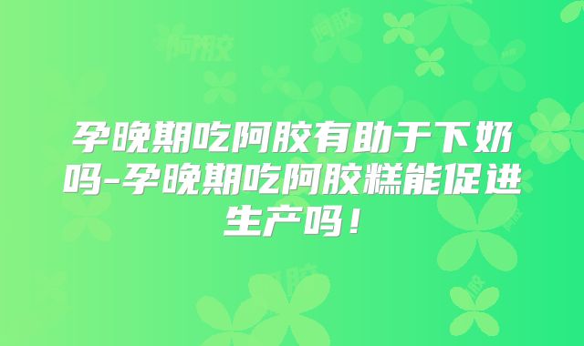 孕晚期吃阿胶有助于下奶吗-孕晚期吃阿胶糕能促进生产吗！