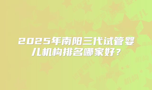 2025年南阳三代试管婴儿机构排名哪家好？