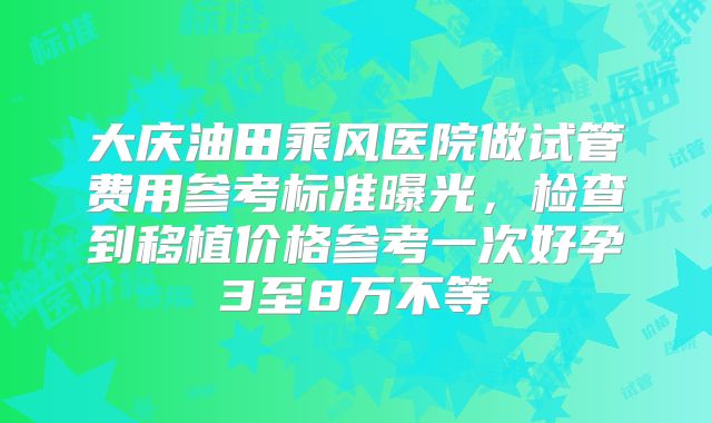 大庆油田乘风医院做试管费用参考标准曝光,检查到移植价格参考一次好孕3至8万不等