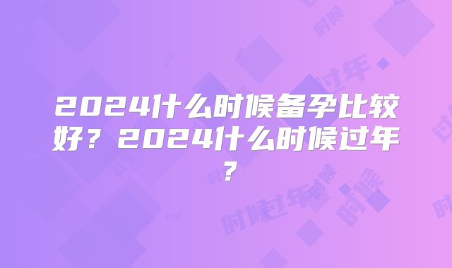 2024什么时候备孕比较好？2024什么时候过年？