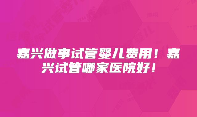 嘉兴做事试管婴儿费用！嘉兴试管哪家医院好！