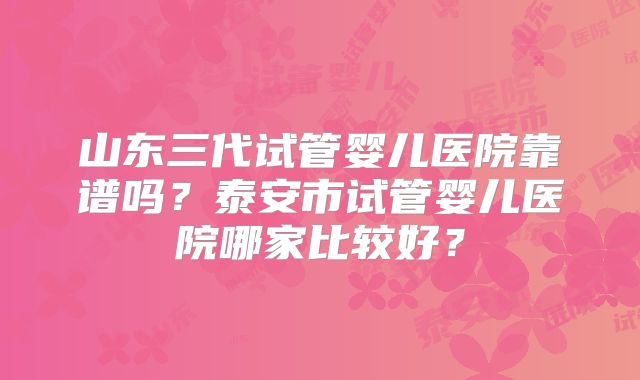 山东三代试管婴儿医院靠谱吗？泰安市试管婴儿医院哪家比较好？