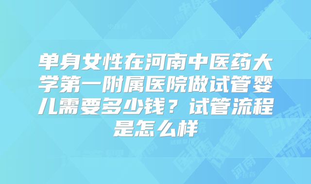 单身女性在河南中医药大学第一附属医院做试管婴儿需要多少钱？试管流程是怎么样