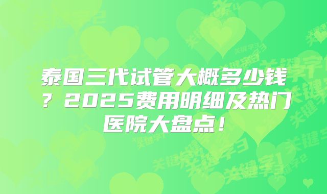 泰国三代试管大概多少钱？2025费用明细及热门医院大盘点！