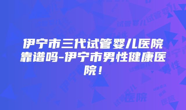 伊宁市三代试管婴儿医院靠谱吗-伊宁市男性健康医院！