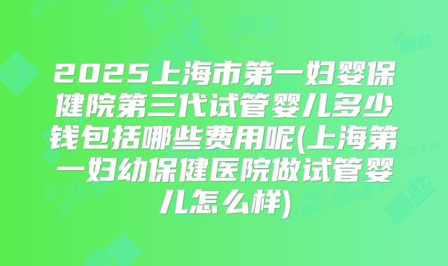 2025上海市第一妇婴保健院第三代试管婴儿多少钱包括哪些费用呢(上海第一妇幼保健医院做试管婴儿怎么样)