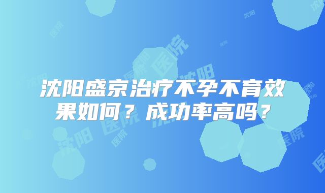 沈阳盛京治疗不孕不育效果如何?成功率高吗?
