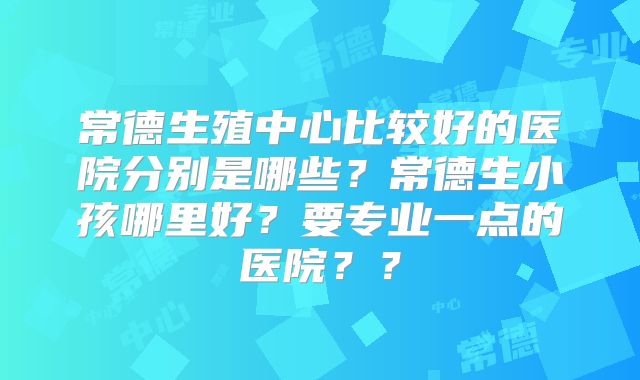 常德生殖中心比较好的医院分别是哪些？常德生小孩哪里好？要专业一点的医院？？