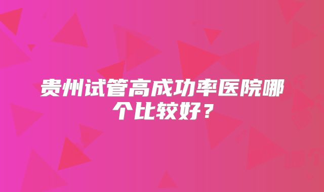 贵州试管高成功率医院哪个比较好？