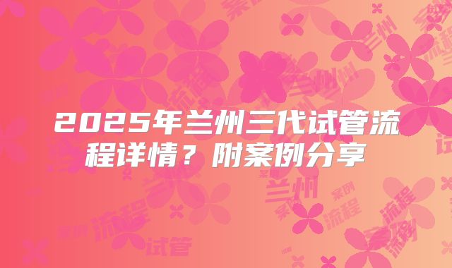 2025年兰州三代试管流程详情？附案例分享