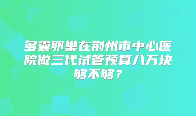 多囊卵巢在荆州市中心医院做三代试管预算八万块够不够？
