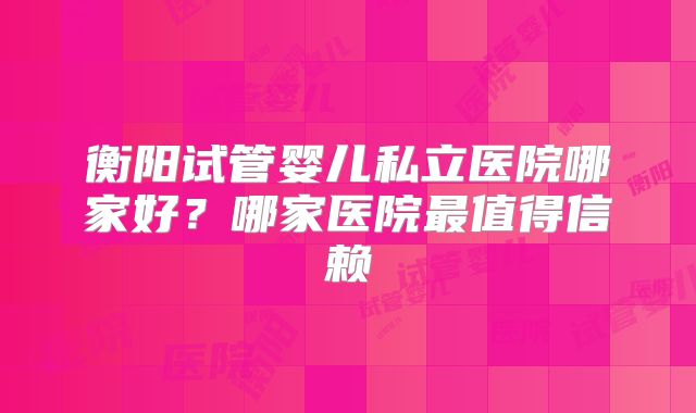 衡阳试管婴儿私立医院哪家好?哪家医院最值得信赖