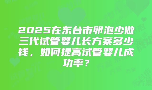 2025在东台市卵泡少做三代试管婴儿长方案多少钱，如何提高试管婴儿成功率？
