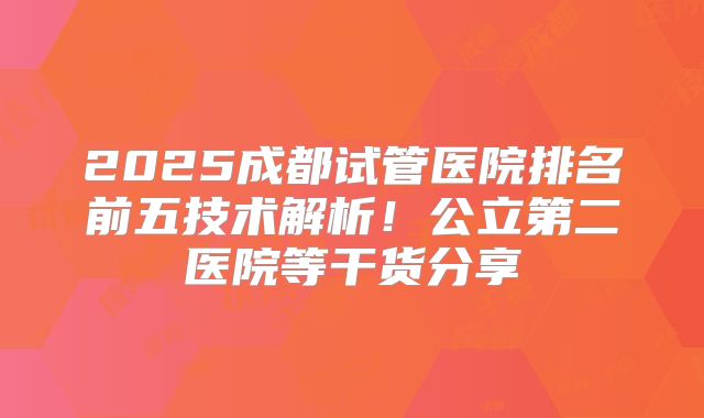 2025成都试管医院排名前五技术解析！公立第二医院等干货分享