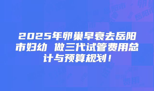 2025年卵巢早衰去岳阳市妇幼 做三代试管费用总计与预算规划!