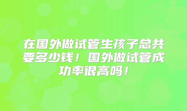 在国外做试管生孩子总共要多少钱！国外做试管成功率很高吗！