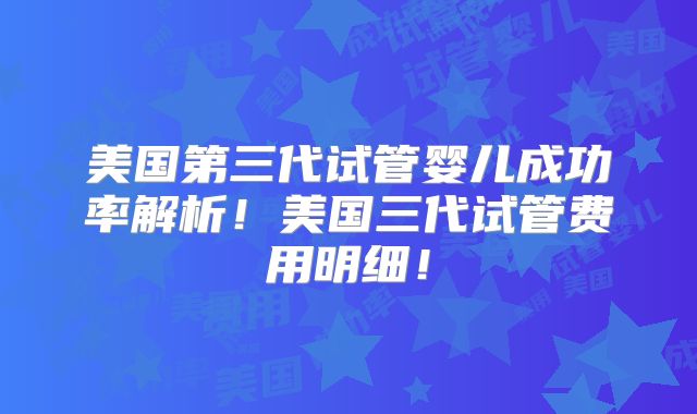 美国第三代试管婴儿成功率解析！美国三代试管费用明细！