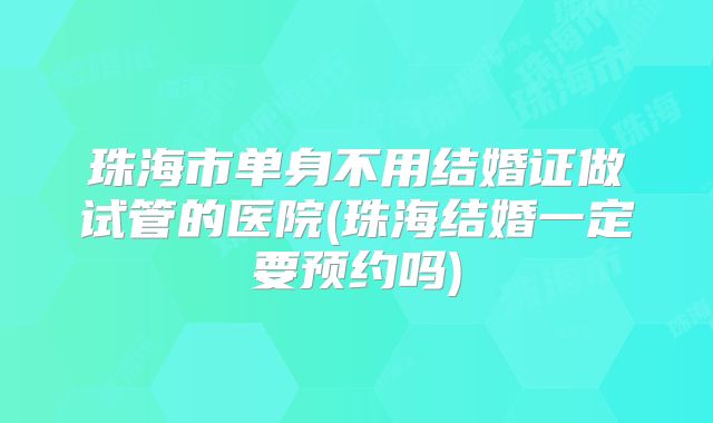珠海市单身不用结婚证做试管的医院(珠海结婚一定要预约吗)