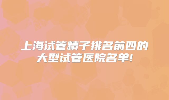 上海试管精子排名前四的大型试管医院名单!