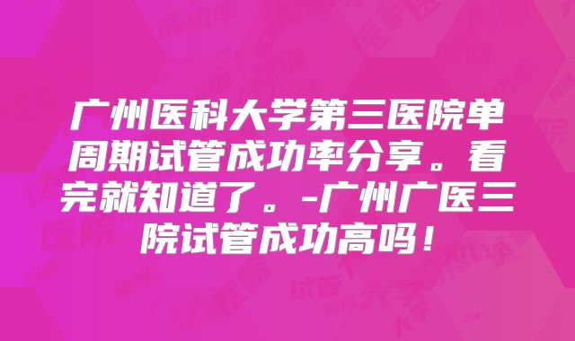 广州医科大学第三医院单周期试管成功率分享。看完就知道了。-广州广医三院试管成功高吗!