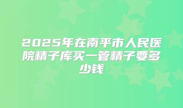 2025年在南平市人民医院精子库买一管精子要多少钱