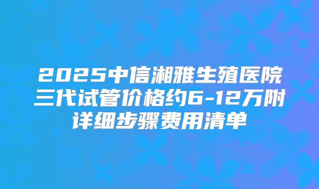 2025中信湘雅生殖医院三代试管价格约6-12万附详细步骤费用清单