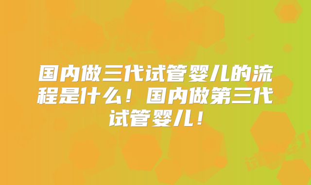 国内做三代试管婴儿的流程是什么！国内做第三代试管婴儿！
