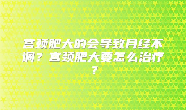宫颈肥大的会导致月经不调？宫颈肥大要怎么治疗？